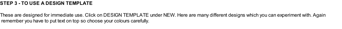 STEP 3 - TO USE A DESIGN TEMPLATE  These are designed for immediate use. Click on DESIGN TEMPLATE under NEW. Here are many different designs which you can experiment with. Again  remember you have to put text on top so choose your colours carefully.
